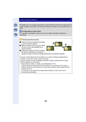 Page 162162
Ajustes de enfoque y exposición
•Es posible que no se visualice la ayuda MF o la guía MF según la lente que se utiliza, pero se 
puede visualizar la ayuda MF con la operación directa de la cámara, con la pantalla táctil o un 
botón.
No disponible en estos casos:
•
La ayuda MF se deshabilita cuando se usa el zoom digital o se graban imágenes en 
movimiento.
Técnica para foco manual
1 Enfoque al mover la palanca de enfoque 
o girar el anillo de enfoque.
2 Mueva la palanca de foco o gire el anillo 
de...