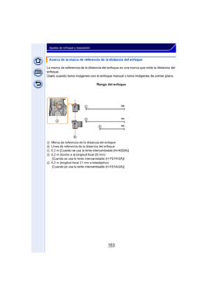 Page 163163
Ajustes de enfoque y exposición
Acerca de la marca de referencia de la distancia del enfoque
La marca de referencia de la distancia del enfoque es una marca que mide la distancia del 
enfoque.
Úselo cuando toma imágenes con el enfoque m anual o toma imágenes de primer plano.
Rango del enfoque
A Marca de referencia de la distancia del enfoque
B Línea de referencia de la distancia del enfoque
C 0,2 m [Cuando se usa la lente intercambiable (H-H020A)]
D 0,2 m (Ancho a la longitud focal 20 mm)
[Cuando se...
