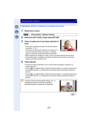 Page 172172
Ajustes de enfoque y exposición
1Seleccione el menú.
2Seleccione [AF Táctil] y luego toque [AF+AE].
3Toque el sujeto para el que desea optimizar el 
brillo.
•Se visualiza la pantalla de ajuste del área del enfoque 
automático. (P153)
•La posición de optimización del brillo se visualiza en el 
centro del área del enfoque automático. La posición 
sigue el movimiento del área del enfoque automático.
•[Modo medición] se configura en [ ] , que se usa exclusivamente para AE táctil.•Al tocar [Reiniciar] se...
