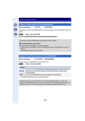 Page 176176
Ajustes de enfoque y exposición
Modos aplicables: 
Seleccionará la mejor sensibilidad ISO con el valor ajustado como límite según el brillo del 
sujeto.
Ajustes: [400]/[800]/[1600]/[3200]/[6400]/[12800]/[25600]/[OFF]
•
Funcionará cuando la [Sensibilidad] está ajustada a [AUTO] o [ ].
No disponible en estos casos:
•
[Aj. límite ISO] se deshabilita en los siguientes casos:–[Paisaje nocturno claro]/[Cielo nocturno frío]/[Paisaje nocturno cálido] (Modo de guía a la 
escena)
–Cuando graba imágenes en...