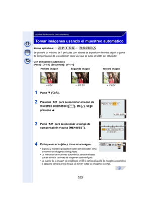 Page 183183
Ajustes de obturador (accionamiento)
Tomar imágenes usando el muestreo automático
Modos aplicables: 
Se grabará un máximo de 7 películas con ajustes de exposición distintos según la gama 
de compensación de la exposición cada vez que se pulse el botón del obturador.
Con el muestreo automático
[Paso]: [3 •1/3], [Secuencia]: [0/ s/r]
1Pulse  4 ().
2Presione  2/1 para seleccionar el ícono de 
muestreo automático ([ ], etc.), y luego 
presione  3.
3Pulse 2/1 para seleccionar el rango de 
compensación y...