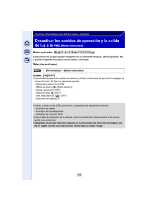 Page 195195
Funciones personalizadas para distintos sujetos y propósitos
Desactivar los sonidos de operación y la salida 
de luz a la vez 
[Modo silencioso]
Modos aplicables: 
Esta función es útil para grabar imágenes en un ambiente tranquilo, servicio público, etc., 
o grabar imágenes de sujetos como bebés o animales.
Seleccione el menú.
Ajustes: [ON]/[OFF]
•Los sonidos de operación quedan en silencio y el flash y la lámpara de ayuda AF se apagan de 
manera forzosa. Se fijan los siguientes ajustes.
–[Obturador...