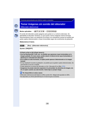 Page 196196
Funciones personalizadas para distintos sujetos y propósitos
Tomar imágenes sin sonido del obturador 
[Obturador eléctronico]
Modos aplicables: 
El sonido del obturador puede apagarse para grabar en un entorno silencioso. Se 
deshabilita el obturador mecánico, lo que ayuda a tomar imágenes menos borrosas. 
Recomendamos hacer una grabación de ensayo  con anticipación porque es posible que 
grabe sujetos distorsionados y líneas hori zontales según las condiciones de grabación.
Seleccione el menú....