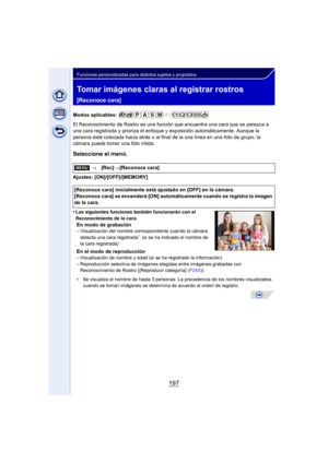Page 197197
Funciones personalizadas para distintos sujetos y propósitos
Tomar imágenes claras al registrar rostros 
[Reconoce cara]
Modos aplicables: 
El Reconocimiento de Rostro es una función que encuentra una cara que se parezca a 
una cara registrada y prioriza el enfoque y exposición automáticamente. Aunque la 
persona esté colocada hacia atrás o al final de la una línea en una foto de grupo, la 
cámara puede tomar una foto nítida.
Seleccione el menú.
Ajustes: [ON]/[OFF]/[MEMORY]
•
Las siguientes funciones...