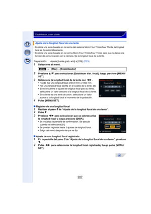 Page 207207
Estabilizador, zoom y flash
•Si utiliza una lente basada en la norma del sistema Micro Four Thirds/Four Thirds, la longitud 
focal se fija automáticamente.
•Si utiliza una lente basada en la  norma Micro Four Thirds/Four Thirds pero que no tiene una 
función de comunicación con la cámara, fije la longitud focal de la lente.
1Seleccione el menú.
2Presione  3/4  para seleccionar [Establecer dist. focal], luego presione [MENU/
SET].
3Seleccione la longitud focal de la lente con  2/1.
•Puede fijar una...