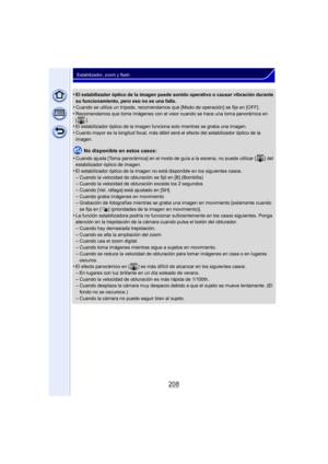 Page 208208
Estabilizador, zoom y flash
•El estabilizador óptico de la imagen puede sonido operativo o causar vibración durante 
su funcionamiento, pero eso no es una falla.
•Cuando se utiliza un trípode, recomendamos que [Modo de operación] se fije en [OFF].
•Recomendamos que tome imágenes con el visor cuando se hace una toma panorámica en 
[].
•El estabilizador óptico de la imagen funciona solo mientras se graba una imagen.
•Cuanto mayor es la longitud focal, más débil será el efecto del estabilizador óptico...