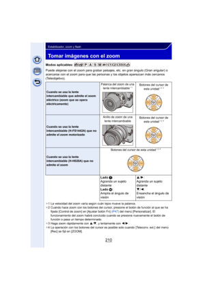 Page 210210
Estabilizador, zoom y flash
Tomar imágenes con el zoom
Modos aplicables: 
Puede alejarse con el zoom para grabar paisajes, etc. en gran ángulo (Gran angular) o 
acercarse con el zoom para que las personas y los objetos aparezcan más cercanos 
(Teleobjetivo).
¢ 1 La velocidad del zoom varía según cuán lejos mueve la palanca.
¢ 2 Cuando hace zoom con los botones del cursor, presione el botón de función al que se ha 
fijado [Control de zoom] en [Ajustar botón Fn]   (P47) del menú [Personalizar]. El...