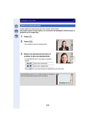 Page 216216
Estabilizador, zoom y flash
Puede realizar las operaciones del zoom al tocar. (Zoom táctil)
(Se pueden operar el zoom óptico y la conversión del teleobjetivo adicional para la 
grabación de la imagen fija)
1To q u e  [ ] .
2To q u e  [ ] .
•Se visualiza la barra de deslizamiento.
3Realice las operaciones del zoom al 
arrastrar la barra de deslizamiento.
•La velocidad del zoom varía según la posición 
tocada.
•Toque [ ] de nuevo para finalizar las operaciones del zoom táctil.
•Cuando [Zoom escal.]...