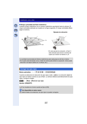 Page 227227
Estabilizador, zoom y flash
∫Rango controlable del flash inalámbrico
Coloque el flash inalámbrico con su sensor inalámbrico apuntando hacia la cámara. El 
rango controlable estimado se muestra en la fi gura siguiente. El rango controlable difiere 
según el entorno.
•
La cantidad recomendada de flashes inalámbricos para cada grupo es de tres o menos.
•Si el sujeto está demasiado cerca, el flash de señal puede afectar la exposición. (Esto puede 
reducirse si se baja la salida con un difusor, etc.)...