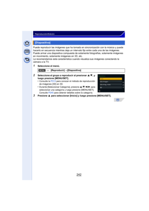 Page 242242
Reproducción/Edición
Puede reproducir las imágenes que ha tomado en sincronización con la música y puede 
hacerlo en secuencia mientras deja un intervalo fijo entre cada una de las imágenes.
Puede armar una diapositiva compuesta de sola mente fotografías, solamente imágenes 
en movimiento, solamente imágenes en 3D, etc.
Le recomendamos esta característica  cuando visualiza sus imágenes conectando la 
cámara a la TV.
1Seleccione el menú.
2Seleccione el grupo a reproducir al presionar  3/4, y 
luego...