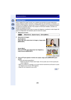 Page 261261
Reproducción/Edición
DPOF “Digital Print Order Format” es un sistema que permite al usuario seleccionar 
cuántas imágenes deben imprimirse, cuántas copias han de imprimirse y si imprimir o no 
la fecha en las imágenes, cuando usa un DPOF  compatible con una impresora de fotos o 
un estudio de impresión de fotos. Para ampliar la información detalles, consulte a su 
estudio de impresión de fotos.
Cuando ajusta [Ajuste impre.] para un grupo de imágenes, se aplicará a cada imagen del 
grupo la...