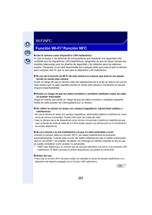 Page 265265
Wi-Fi/NFC
Función Wi-FiR/función NFC
∫Use la cámara como dispositivo LAN inalámbrico
Al usar el equipo o los sistemas de computadoras que requieren una seguridad más 
confiable que los dispositivos LAN inalámbr icos, asegúrese de que se hayan tomado las 
medidas adecuadas para los diseños de seguridad y los defectos para los sistemas 
usados. Panasonic no se hará responsable por cualquier daño que surja al usar la cámara 
para cualquier otro fin que no sea pa ra el dispositivo LAN inalámbrico.
∫ El...