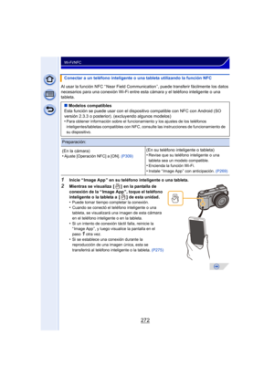 Page 272272
Wi-Fi/NFC
Al usar la función NFC “ Near Field Communication ”, puede transferir fácilmente los datos 
necesarios para una conexión Wi-Fi entre esta cámara y el teléfono inteligente o una 
tableta.
1Inicie “ Image App ” en su teléfono inteligente o una tableta.
2Mientras se visualiza  [ ]  en la pantalla de 
conexión de la “ Image App ”, toque el teléfono 
inteligente o la tableta a  [ ] de esta unidad.
•
Puede tomar tiempo completar la conexión.
•Cuando se conectó el teléfono inteligente o una...