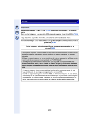 Page 290290
Wi-Fi/NFC
Haga clic en los siguientes elementos para saltar al comienzo de cada menú.
•
Las imágenes cargadas al servicio WEB no se pueden visualizar o eliminar con esta cámara. 
Revise las imágenes al acceder al servicio WEB con su teléfono inteligente, su tableta u 
ordenador.
•Si falla el envío de imágenes, un correo electrónico de informe que describe la falla se enviará 
a la dirección de correo electrónico registrada con “LUMIX CLUB”.
•Las imágenes pueden contener información que se puede usar...