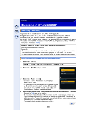 Page 295295
Wi-Fi/NFC
Registrarse en el “LUMIX CLUB”
Adquiera el ID de inicio de sesión de “LUMIX CLUB” (gratuito).
Si registra esta unidad en “LUMIX CLUB”, puede sincronizar imágenes entre los 
dispositivos que está usando o transferir esas imágenes a los servicios WEB.
Use “LUMIX CLUB” incluso al cargar imágenes a los servicios WEB o a un dispositivo AV externo.•Puede fijar el mismo ID de inicio de sesión de “LUMIX CLUB” para esta unidad y un teléfono 
inteligente o una tableta. (P298)
1Seleccione el menú....