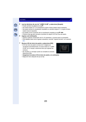 Page 296296
Wi-Fi/NFC
5Lea los términos de uso de “LUMIX CLUB” y seleccione [Acepto].
•Puede cambiar las páginas con 3/4.•Se puede ampliar (2 k) la visualización al girar el disco trasero hacia la derecha.•Se puede reiniciar la visualización ampliada a su tamaño original (1 k) al girar el disco 
trasero hacia la izquierda.
•Es posible mover la posición del la visualización ampliada con  3/4/ 2/1.•Presione [ ] para cancelar el proceso sin adquirir el ID de inicio de sesión.
6Ingrese una contraseña.
•Ingrese...