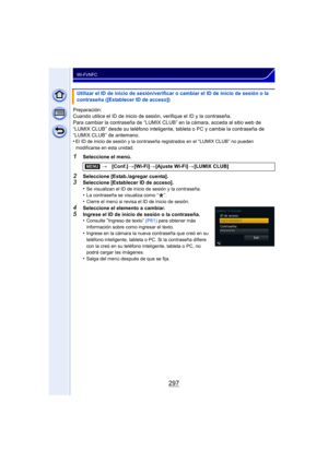 Page 297297
Wi-Fi/NFC
Preparación:
Cuando utilice el ID de inicio de sesión, verifique el ID y la contraseña.
Para cambiar la contraseña de “LUMIX CLUB” en la cámara, acceda al sitio web de 
“LUMIX CLUB” desde su teléfono inteligente, tableta o PC y cambie la contraseña de 
“LUMIX CLUB” de antemano.
•
El ID de inicio de sesión y la contraseña registrados en el “LUMIX CLUB” no pueden 
modificarse en esta unidad.
1Seleccione el menú.
2Seleccione [Estab./agregar cuenta].3Seleccione [Establecer ID de acceso].
•Se...