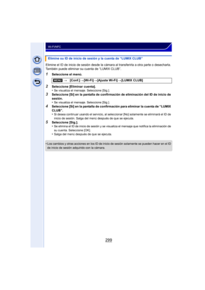 Page 299299
Wi-Fi/NFC
Elimine el ID de inicio de sesión desde la cámara al transferirla a otra parte o desecharla. 
También puede eliminar su cuenta de “LUMIX CLUB”.
1Seleccione el menú.
2Seleccione [Eliminar cuenta].
•Se visualiza el mensaje. Seleccione [Sig.].
3Seleccione [Sí] en la pantalla de confirmación de eliminación del ID de inicio de 
sesión.
•
Se visualiza el mensaje. Seleccione [Sig.].
4Seleccione [Sí] en la pantalla de confirmación para eliminar la cuenta de “LUMIX 
CLUB”.
•
Si desea continuar...