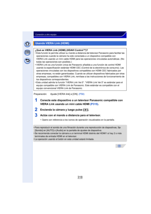 Page 318318
Conexión a otro equipo
1Conecte este dispositivo a un televisor Panasonic compatible con 
VIERA Link usando un mini cable HDMI (P315).
2Encienda la cámara y luego pulse [ (].
3Actúe con el mando a distancia para el televisor.
•Opere con referencia a los iconos de operación visualizados en la pantalla.
•Para reproducir el sonido de una filmación du rante una reproducción de diapositivas, fije 
[Sonido] en [AUTO] o [Audio] en la pantalla de ajustes de diapositiva.
•Se recomienda conectar la cámara a un...
