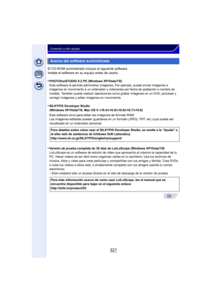 Page 321321
Conexión a otro equipo
El CD-ROM suministrado incluye el siguiente software.
Instale el software en su equipo antes de usarlo.
•
PHOTOfunSTUDIO 9.2 PE (Windows XP/Vista/7/8)
Este software le permite administrar imágenes. Por ejemplo, puede enviar imágenes e 
imágenes en movimiento a un ordenador y ordenarlas por fecha de grabación o nombre de 
modelo. También puede realizar operaciones como grabar imágenes en un DVD, procesar y 
corregir imágenes y editar imágenes en movimiento.
•SILKYPIX Developer...