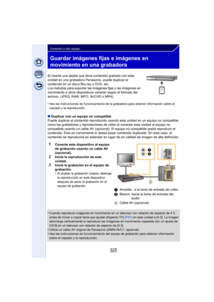 Page 325325
Conexión a otro equipo
Guardar imágenes fijas e imágenes en 
movimiento en una grabadora
Si inserta una tarjeta que tiene contenido grabado con esta 
unidad en una grabadora Panasonic, puede duplicar el 
contenido en un disco Blu-ray o DVD, etc.
Los métodos para exportar las imágenes fijas y las imágenes en 
movimiento a otros dispositivos variarán según el formato del 
archivo. (JPEG, RAW, MPO, AVCHD o MP4).
•
Vea las instrucciones de funcionamiento de la grabadora para obtener información sobre el...