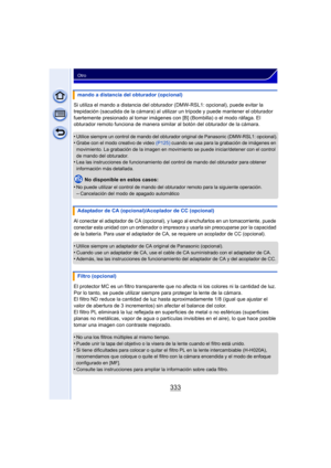 Page 333333
Otro
Si utiliza el mando a distancia del obturador (DMW-RSL1: opcional), puede evitar la 
trepidación (sacudida de la cámara) al utilizar un trípode y puede mantener el obturador 
fuertemente presionado al tomar imágenes c on [B] (Bombilla) o el modo ráfaga. El 
obturador remoto funciona de manera similar al botón del obturador de la cámara.
•
Utilice siempre un control de mando del obturador original de Panasonic (DMW-RSL1: opcional).•Grabe con el modo creativo de video  (P125) cuando se usa para la...