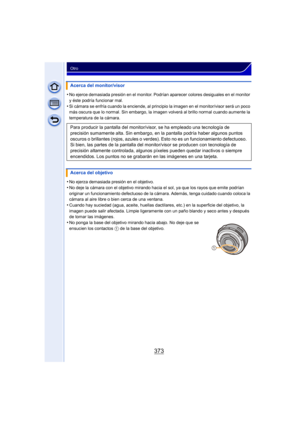 Page 373373
Otro
•No ejerce demasiada presión en el monitor. Podrían aparecer colores desiguales en el monitor 
y éste podría funcionar mal.
•Si cámara se enfría cuando la enciende, al principio la imagen en el monitor/visor será un poco 
más oscura que lo normal. Sin embargo, la imagen volverá al brillo normal cuando aumente la 
temperatura de la cámara.
•No ejerza demasiada presión en el objetivo.
•No deje la cámara con el objetivo mirando hacia el sol, ya que los rayos que emite podrían 
originar un...