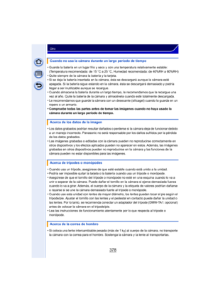 Page 378378
Otro
•Guarde la batería en un lugar frío y seco y con una temperatura relativamente estable: 
(Temperatura recomendada: de 15oC a 25 oC, Humedad recomendada: de 40%RH a 60%RH)
•Quite siempre de la cámara la batería y la tarjeta.•Si se deja la batería insertada en la cámara, ésta se descargará aunque la cámara esté 
apagada. Si la batería sigue estando en la cámara, ésta se descargará demasiado y podría 
llegar a ser inutilizable aunque se recargue.
•Cuando almacena la batería durante un largo tiempo,...