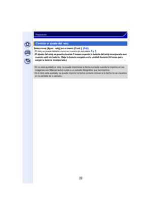 Page 3939
Preparación
Seleccione [Ajust. reloj] en el menú [Conf.]. (P40)
•El reloj se puede reiniciar como se muestra en los pasos 5 y 6.•El ajuste del reloj se guarda durante 3 meses usando la batería del reloj incorporada aun 
cuando esté sin batería. (Deje la batería cargada en la unidad durante 24 horas para 
cargar la batería incorporada.)
•Si no está ajustado el reloj, no puede imprimirse la fecha correcta cuando la imprime en las 
imágenes con [Marcar texto] o pide a un estudio fotográfico que las...