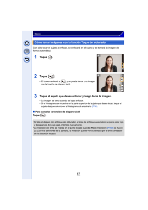 Page 6767
Básico
Con sólo tocar el sujeto a enfocar, se enfocará en el sujeto y se tomará la imagen de 
forma automática.
∫Para cancelar la función de disparo táctil
Toque [ ] .
•
Si falla el disparo con el toque del obturador, el área de enfoque automático se pone color rojo 
y desaparece. En ese caso, inténtelo nuevamente.
•La medición del brillo se realiza en el punto tocado cuando [Modo medición]  (P168) se fija en 
[ ] al final del borde de la pantalla, la medición puede verse afectada por el brillo...