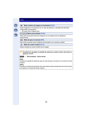 Page 7070
Básico
Modo creativo de imagen en movimiento (P125)
Graba imágenes en movimiento con un valor de apertura y velocidad del obturador 
configurados manualmente.
¢ No puede tomar imágenes fijas.
     Modo personalizado  (P128)
Utilice este modo para tomar las imágenes con los ajustes que se registraron 
anteriormente.
Modo de guía a la escena  (P99)
Este modo le permite tomar imágenes  armonizadas con la escena a grabar.
Modo de control creativo (P113)
Grabar mientras se revisa el efecto de la imagen....