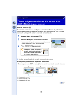 Page 9999
Modos de grabación
Tomar imágenes conformes a la escena a ser 
grabada
 (Modo de guía a la escena)
Modo de grabación: 
Si selecciona una escena que se adapte al sujeto a las condiciones de grabación con 
referencia a las imágenes de ejemplo, la cámara fijará la exposición, el color y enfoque 
óptimos, lo cual le permite grabar la escena de forma adecuada.
1Ajuste el disco del modo a  [ ].
2Presione 2/1 para seleccionar la escena.
•La escena también puede seleccionarse arrastrando una 
imagen de...