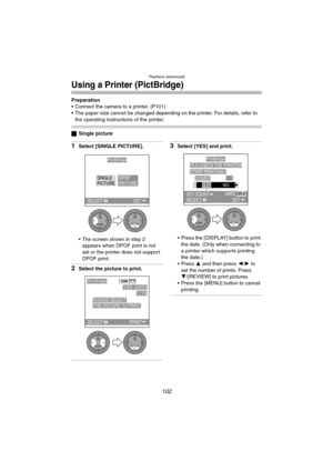 Page 102Playback (advanced)
102
Using a Printer (PictBridge)
Preparation
 Connect the camera to a printer. (P101)
 The paper size cannot be changed depending on the printer. For details, refer to 
the operating instructions of the printer.
ªSingle picture
1Select [SINGLE PICTURE].
 The screen shown in step 2 
appears when DPOF print is not 
set or the printer does not support 
DPOF print.
2Select the picture to print.
3Select [YES] and print.
 Press the [DISPLAY] button to print 
the date. (Only when...