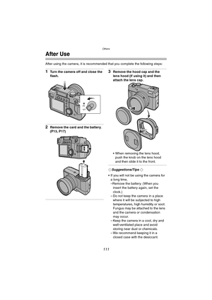 Page 111Others
111
After Use
After using the camera, it is recommended that you complete the following steps:
1Turn the camera off and close the 
flash.
2Remove the card and the battery. 
(P13, P17)
3Remove the hood cap and the 
lens hood (if using it) and then 
attach the lens cap.
 When removing the lens hood, 
push the knob on the lens hood 
and then slide it to the front.
¬Suggestions/Tips ¬
 If you will not be using the camera for 
a long time,
–Remove the battery. (When you 
insert the battery again, set...