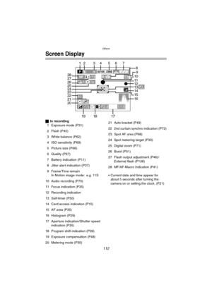 Page 112Others
112
Screen Display
ªIn recording
1 Exposure mode (P31)
2 Flash (P45)
3 White balance (P62)
4 ISO sensitivity (P69)
5 Picture size (P66)
6 Quality (P67)
7 Battery indication (P11)
8 Jitter alert indication (P37)
9 Frame/Time remain
In Motion image mode: e.g. 11S
10 Audio recording (P70)
11 Focus indication (P35)
12 Recording indication
13 Self-timer (P50)
14 Card access indication (P15)
15 AF area (P35)
16 Histogram (P29)
17 Aperture indication/Shutter speed 
indication (P35)
18 Program shift...