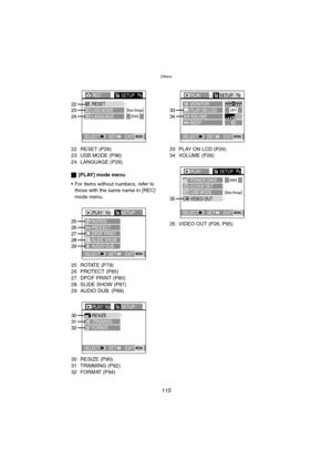 Page 115Others
115
22 RESET (P26)
23 USB MODE (P96)
24 LANGUAGE (P26)
ª[PLAY] mode menu
 For items without numbers, refer to 
those with the same name in [REC] 
mode menu.
25 ROTATE (P79)
26 PROTECT (P85)
27 DPOF PRINT (P80)
28 SLIDE SHOW (P87)
29 AUDIO DUB. (P89)
30 RESIZE (P90)
31 TRIMMING (P92)
32 FORMAT (P94)33 PLAY ON LCD (P26)
34 VOLUME (P26)
35 VIDEO OUT (P26, P95)
RECSETUP3/3
EXITSET SELECTMENU
Mass StorageRESET23
24LANGUAGEENGUSB MODE22
PLAY1/2SETUP
PROTECT ROTATE
DPOF PRINT
SLIDE SHOW
AUDIO DUB.25
26...