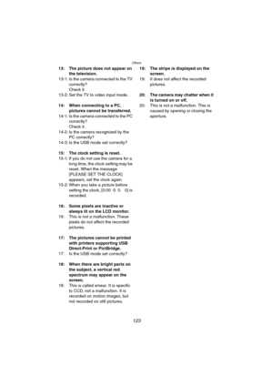 Page 123Others
123
13: The picture does not appear on 
the television.
13-1: Is the camera connected to the TV 
correctly?
Check it.
13-2: Set the TV to video input mode.
14: When connecting to a PC, 
pictures cannot be transferred.
14-1: Is the camera connected to the PC 
correctly?
Check it.
14-2: Is the camera recognized by the 
PC correctly?
14-3: Is the USB mode set correctly?
15: The clock setting is reset.
15-1: If you do not use the camera for a 
long time, the clock setting may be 
reset. When the...