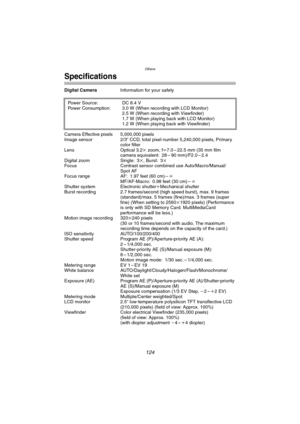 Page 124Others
124
Specifications
Digital CameraInformation for your safety
Camera Effective pixels 5,000,000 pixels
Image sensor 2/3q CCD, total pixel number 5,240,000 pixels, Primary 
color filter
Lens Optical 3.2k zoom, fl7.0 – 22.5 mm (35 mm film 
camera equivalent: 28 – 90 mm)/F2.0 – 2.4
Digital zoom Single: 3k, Burst: 3k
Focus Contrast sensor combined use Auto/Macro/Manual/
Spot AF
Focus range AF: 1.97 feet (60 cm) –¶
MF/AF-Macro: 0.98 feet (30 cm) –¶
Shutter system Electronic shutteriMechanical shutter...