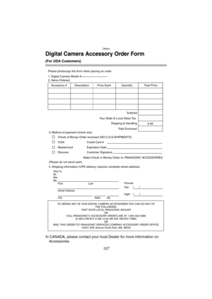 Page 127Others
127
Digital Camera Accessory Order Form
(For USA Customers)
In CANADA, please contact your local Dealer for more information on 
Accessories.
TO OBTAIN ANY OF OUR DIGITAL CAMERA ACCESSORIES YOU CAN DO ANY OF  
THE FOLLOWING:  
VISIT YOUR LOCAL PANASONIC DEALER  
OR  
CALL PANASONIC’S ACCESSORY ORDER LINE AT 1-800-332-5368  
[6 AM-5 PM M-F, 6 AM-10:30 AM SAT, PACIFIC TIME]  
OR 
MAIL THIS ORDER TO: PANASONIC SERVICES COMPANY ACCESSORY ORDER OFFICE  
20421 84th Avenue South Kent, WA. 98032
Ship To:...