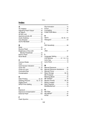 Page 132Others
132
Others
Index
A
AC Adaptor .................................... 14
Adjusting Flash Output ................ 46
AF-Macro ....................................... 36
AF/AE Lock .................................... 39
Aperture-priority AE ...................... 31
Audio Dubbing ............................... 89
Auto Bracket .................................. 49
AUTO REVIEW ............................. 24
B
Beep ................................................ 25
Bounce Flash...