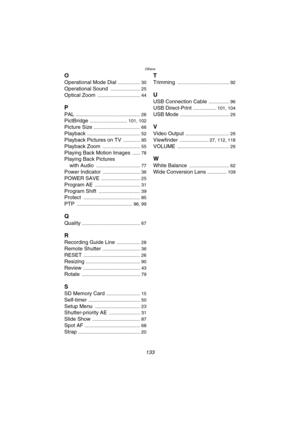 Page 133Others
133
O
Operational Mode Dial ................. 30
Operational Sound ....................... 25
Optical Zoom ................................. 44
P
PAL .................................................. 26
PictBridge ............................. 101, 102
Picture Size .................................... 66
Playback ......................................... 52
Playback Pictures on TV ............. 95
Playback Zoom ............................. 55
Playing Back Motion Images ...... 78
Playing Back...