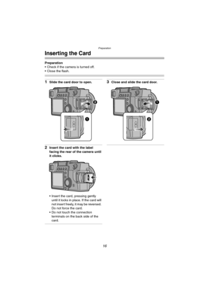 Page 16Preparation
16
Inserting the Card
Preparation
 Check if the camera is turned off.
 Close the flash.
1Slide the card door to open.
2Insert the card with the label 
facing the rear of the camera until 
it clicks.
 Insert the card, pressing gently 
until it locks in place. If the card will 
not insert freely, it may be reversed. 
Do not force the card.
 Do not touch the connection 
terminals on the back side of the 
card.
3Close and slide the card door.
LC1PP.book  16 ページ  ２００４年１月２６日　月曜日　午後６時５０分 