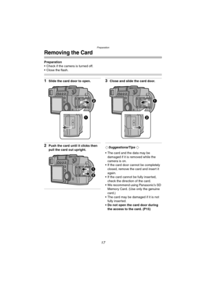 Page 17Preparation
17
Removing the Card
Preparation
 Check if the camera is turned off.
 Close the flash.
1Slide the card door to open.
2Push the card until it clicks then 
pull the card out upright.
3Close and slide the card door.
¬Suggestions/Tips ¬
 The card and the data may be 
damaged if it is removed while the 
camera is on.
 If the card door cannot be completely 
closed, remove the card and insert it 
again.
 If the card cannot be fully inserted, 
check the direction of the card.
 We recommend...