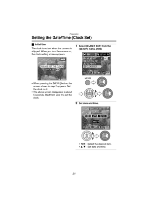 Page 21Preparation
21
Setting the Date/Time (Clock Set)
ªInitial Use
The clock is not set when the camera is 
shipped. When you turn the camera on, 
the clock setting screen appears.
 When pressing the [MENU] button, the 
screen shown in step 2 appears. Set 
the clock on it.
 The above screen disappears in about 
5 seconds. Start from step 1 to set the 
clock.1Select [CLOCK SET] from the 
[SETUP] menu. (P23)
2Set date and time.
2/1: Select the desired item.
3/4: Set date and time.
PLEASE SET THE...