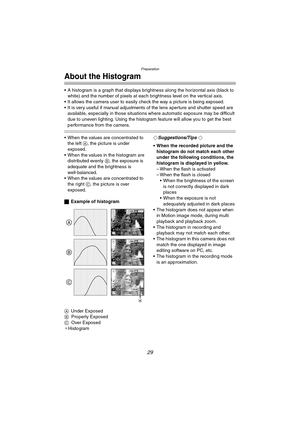 Page 29Preparation
29
About the Histogram
 A histogram is a graph that displays brightness along the horizontal axis (black to 
white) and the number of pixels at each brightness level on the vertical axis.
 It allows the camera user to easily check the way a picture is being exposed.
 It is very useful if manual adjustments of the lens aperture and shutter speed are 
available, especially in those situations where automatic exposure may be difficult 
due to uneven lighting. Using the histogram feature will...