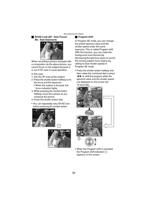 Page 39Recording pictures (basic)
39
ªAF/AE Lock (AF: Auto Focus/
AE: Auto Exposure)
When recording a picture of people with 
a composition as the above picture, you 
cannot focus on the subject because it 
is out of AF area in usual operation.
In this case,
1. Aim the AF area at the subject.
2. Press the shutter button halfway to fix 
the focus and the exposure.
 When the subject is focused, the 
focus indication lights.
3. While pressing the shutter button 
halfway, move the camera as you 
compose the...