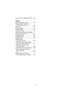 Page 55
Using a Printer (USB Direct-Print)... 104
Others
Using the External Flash ................. 106
Using the Wide Conversion 
Lens/Close-up Lens..................... 109
After Use ......................................... 111
Screen Display ................................ 112
The Menu Items .............................. 114
Cautions for Use ............................. 116
Approximate number of recordable 
pictures and the size.................... 120
Message Display ............................. 121...