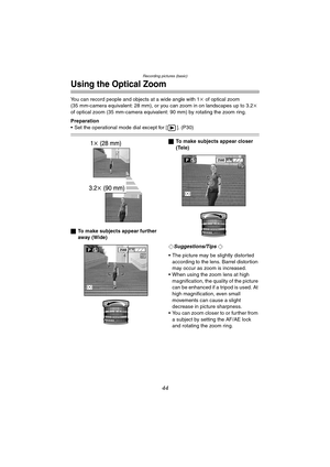 Page 44Recording pictures (basic)
44
Using the Optical Zoom
You can record people and objects at a wide angle with 1k of optical zoom 
(35 mm-camera equivalent: 28 mm), or you can zoom in on landscapes up to 3.2k 
of optical zoom (35 mm-camera equivalent: 90 mm) by rotating the zoom ring.
Preparation
 Set the operational mode dial except for [ ]. (P30)
ªTo make subjects appear further 
away (Wide)ªTo make subjects appear closer 
(Tele)
¬
Suggestions/Tips ¬
 The picture may be slightly distorted 
according to...