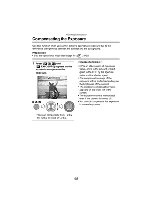 Page 48Recording pictures (basic)
48
Compensating the Exposure
Use this function when you cannot achieve appropriate exposure due to the 
difference of brightness between the subject and the background.
Preparation
 Set the operational mode dial except for [ ]. (P30)
1Press [ ] until 
[ EXPOSURE] appears on the 
screen to compensate the 
exposure.
 You can compensate from j2EV 
to i2 EV in steps of 1/3 EV.¬Suggestions/Tips ¬
 EV is an abbreviation of Exposure 
Value, and it is the amount of light 
given to...