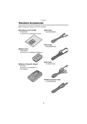 Page 6Preparation
6
Preparation
Standard Accessories
Before using your camera, check the contents.
∫SD Memory Card (16 MB)
RP-SD016B
(In the text, it is indicated as “Card”)
∫Battery Pack
CGR-S602A
(In the text, it is indicated as “Battery”)
∫Battery Charger/AC Adaptor
DE-972A
(In the text, it is indicated as 
“AC Adaptor”)∫AC Cabl e
K2CA2EA00002
∫DC Cable
K2GH2DB00003
∫AV  C a b l e
K1V204C10001
∫USB Connection Cable
K1HA05CD0004
LC1PP.book  6 ページ  ２００４年１月２６日　月曜日　午後６時５０分 